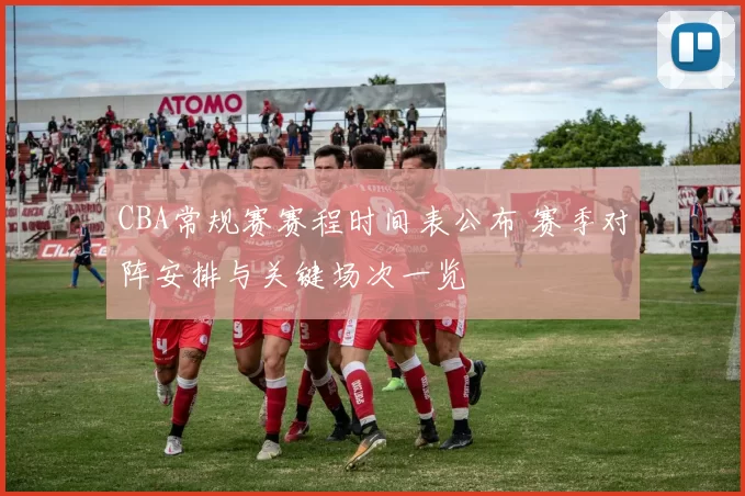 CBA常规赛赛程时间表公布 赛季对阵安排与关键场次一览