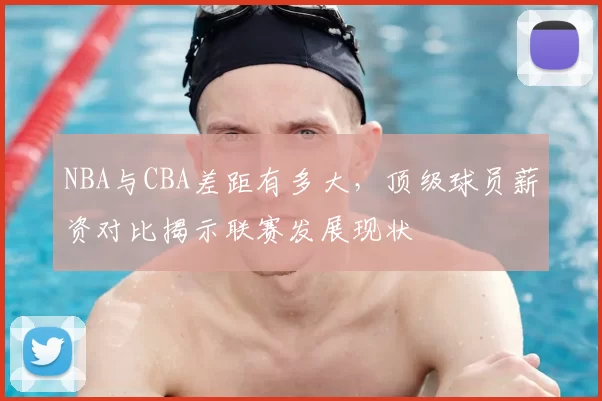 NBA与CBA差距有多大，顶级球员薪资对比揭示联赛发展现状