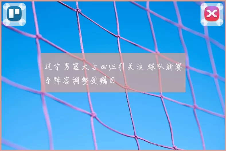 辽宁男篮大古回归引关注 球队新赛季阵容调整受瞩目