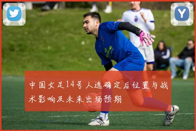 中国女足14号人选确定后位置与战术影响及未来出场预期