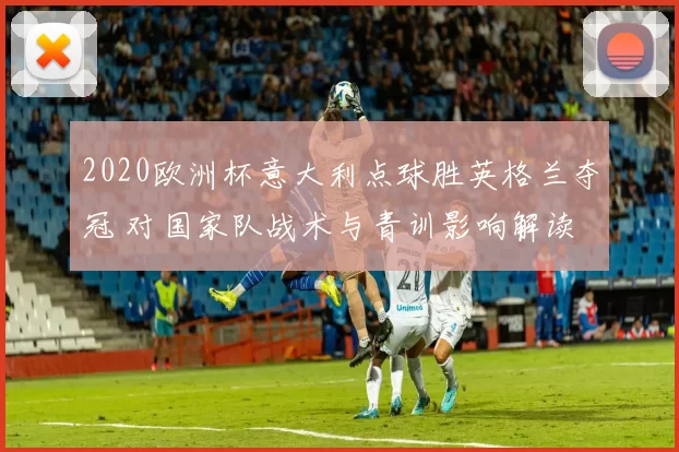 2020欧洲杯意大利点球胜英格兰夺冠 对国家队战术与青训影响解读