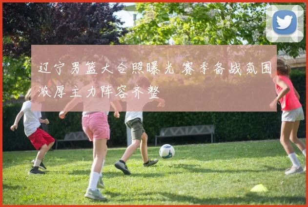 辽宁男篮大合照曝光 赛季备战氛围浓厚主力阵容齐整