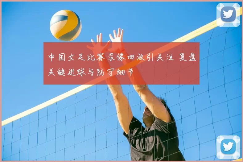 中国女足比赛录像回放引关注 复盘关键进球与防守细节