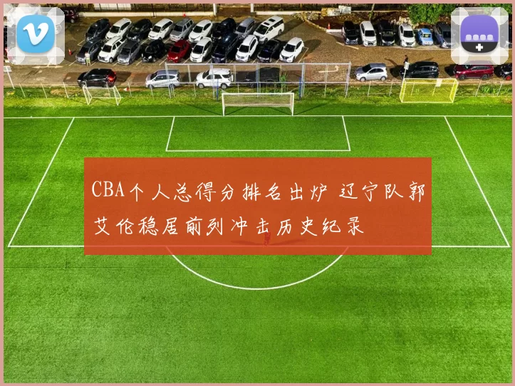 CBA个人总得分排名出炉 辽宁队郭艾伦稳居前列冲击历史纪录