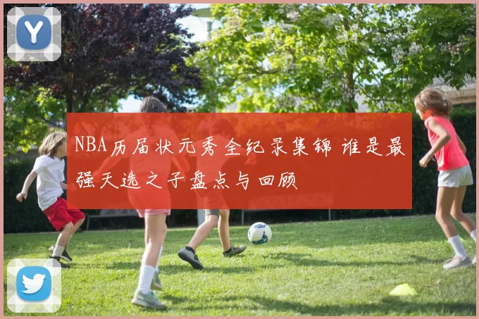 NBA历届状元秀全纪录集锦 谁是最强天选之子盘点与回顾