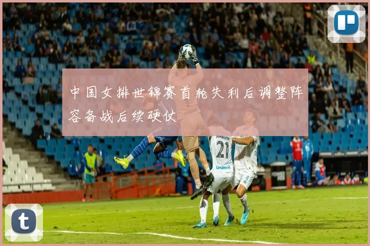 中国女排世锦赛首轮失利后调整阵容备战后续硬仗