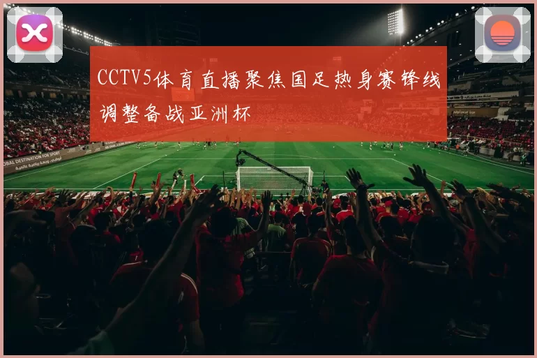 CCTV5体育直播聚焦国足热身赛锋线调整备战亚洲杯