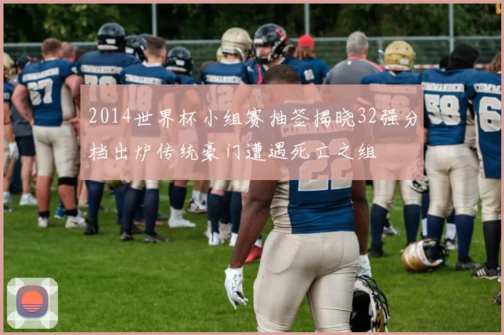 2014世界杯小组赛抽签揭晓32强分档出炉传统豪门遭遇死亡之组