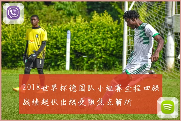 2018世界杯德国队小组赛全程回顾战绩起伏出线受阻焦点解析