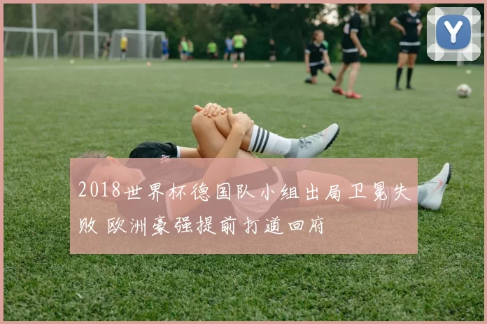 2018世界杯德国队小组出局卫冕失败 欧洲豪强提前打道回府