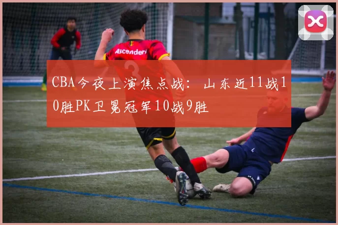 CBA今夜上演焦点战：山东近11战10胜PK卫冕冠军10战9胜