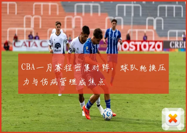 CBA一月赛程密集对阵，球队轮换压力与伤病管理成焦点