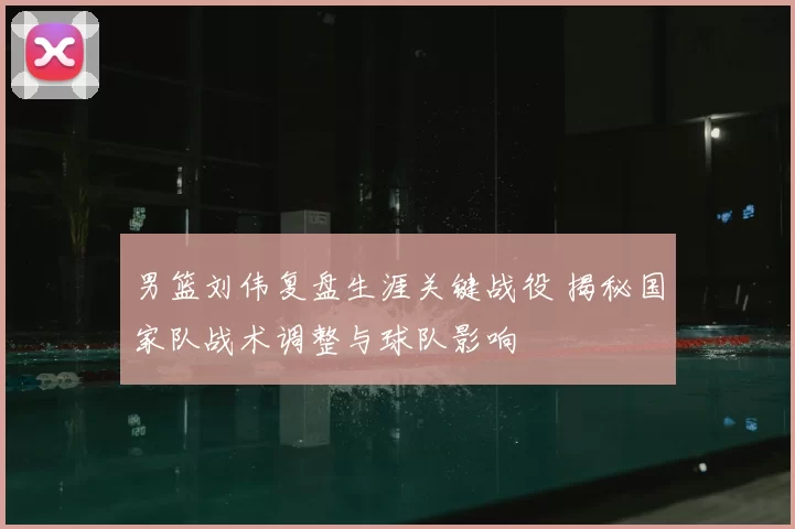 男篮刘伟复盘生涯关键战役 揭秘国家队战术调整与球队影响